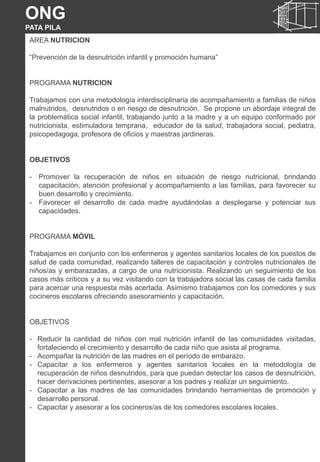 NUTRICIÓN
AREA NUTRICION
“Prevención de la desnutrición infantil y promoción humana”
PROGRAMA NUTRICION
Trabajamos con una metodología interdisciplinaria de acompañamiento a familias de niños
malnutridos, desnutridos o en riesgo de desnutrición. Se propone un abordaje integral de
la problemática social infantil, trabajando junto a la madre y a un equipo conformado por
nutricionista, estimuladora temprana, educador de la salud, trabajadora social, pediatra,
psicopedagoga, profesora de oficios y maestras jardineras.
OBJETIVOS
- Promover la recuperación de niños en situación de riesgo nutricional, brindando
capacitación, atención profesional y acompañamiento a las familias, para favorecer su
buen desarrollo y crecimiento.
- Favorecer el desarrollo de cada madre ayudándolas a desplegarse y potenciar sus
capacidades.
PROGRAMA MÓVIL
Trabajamos en conjunto con los enfermeros y agentes sanitarios locales de los puestos de
salud de cada comunidad, realizando talleres de capacitación y controles nutricionales de
niños/as y embarazadas, a cargo de una nutricionista. Realizando un seguimiento de los
casos más críticos y a su vez visitando con la trabajadora social las casas de cada familia
para acercar una respuesta más acertada. Asimismo trabajamos con los comedores y sus
cocineros escolares ofreciendo asesoramiento y capacitación.
OBJETIVOS
- Reducir la cantidad de niños con mal nutrición infantil de las comunidades visitadas,
fortaleciendo el crecimiento y desarrollo de cada niño que asista al programa.
- Acompañar la nutrición de las madres en el período de embarazo.
- Capacitar a los enfermeros y agentes sanitarios locales en la metodología de
recuperación de niños desnutridos, para que puedan detectar los casos de desnutrición,
hacer derivaciones pertinentes, asesorar a los padres y realizar un seguimiento.
- Capacitar a las madres de las comunidades brindando herramientas de promoción y
desarrollo personal.
- Capacitar y asesorar a los cocineros/as de los comedores escolares locales.
ONG
PATA PILA
 