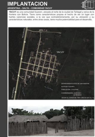 IMPLANTACION
ARGENTINA – SALTA – COMUNIDAD YACUY
YACUY es una comunidad Guaraní, ubicada al norte de la ciudad de Tartagal y cerca de la
frontera con Bolivia. Tiene como características propias el hecho de ser un lugar con
fuertes carencias sociales, a la vez que contradictoriamente, por su ubicación y su
características naturales, entre otras cosas, tiene mucha potencialidad para el desarrollo.
 
