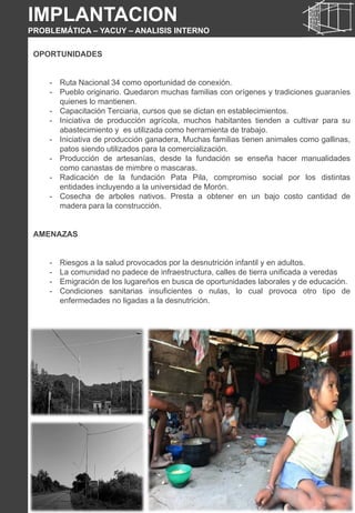 OPORTUNIDADES
- Ruta Nacional 34 como oportunidad de conexión.
- Pueblo originario. Quedaron muchas familias con orígenes y tradiciones guaraníes
quienes lo mantienen.
- Capacitación Terciaria, cursos que se dictan en establecimientos.
- Iniciativa de producción agrícola, muchos habitantes tienden a cultivar para su
abastecimiento y es utilizada como herramienta de trabajo.
- Iniciativa de producción ganadera, Muchas familias tienen animales como gallinas,
patos siendo utilizados para la comercialización.
- Producción de artesanías, desde la fundación se enseña hacer manualidades
como canastas de mimbre o mascaras.
- Radicación de la fundación Pata Pila, compromiso social por los distintas
entidades incluyendo a la universidad de Morón.
- Cosecha de arboles nativos. Presta a obtener en un bajo costo cantidad de
madera para la construcción.
AMENAZAS
- Riesgos a la salud provocados por la desnutrición infantil y en adultos.
- La comunidad no padece de infraestructura, calles de tierra unificada a veredas
- Emigración de los lugareños en busca de oportunidades laborales y de educación.
- Condiciones sanitarias insuficientes o nulas, lo cual provoca otro tipo de
enfermedades no ligadas a la desnutrición.
IMPLANTACION
PROBLEMÁTICA – YACUY – ANALISIS INTERNO
 