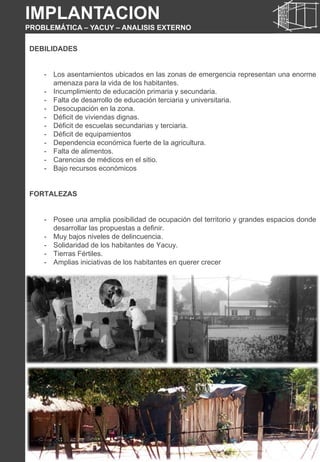DEBILIDADES
- Los asentamientos ubicados en las zonas de emergencia representan una enorme
amenaza para la vida de los habitantes.
- Incumplimiento de educación primaria y secundaria.
- Falta de desarrollo de educación terciaria y universitaria.
- Desocupación en la zona.
- Déficit de viviendas dignas.
- Déficit de escuelas secundarias y terciaria.
- Déficit de equipamientos
- Dependencia económica fuerte de la agricultura.
- Falta de alimentos.
- Carencias de médicos en el sitio.
- Bajo recursos económicos
FORTALEZAS
- Posee una amplia posibilidad de ocupación del territorio y grandes espacios donde
desarrollar las propuestas a definir.
- Muy bajos niveles de delincuencia.
- Solidaridad de los habitantes de Yacuy.
- Tierras Fértiles.
- Amplias iniciativas de los habitantes en querer crecer
IMPLANTACION
PROBLEMÁTICA – YACUY – ANALISIS EXTERNO
 
