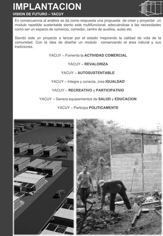 En consecuencia al análisis se da como respuesta una propuesta de crear y proyectar un
modulo repetible sustentable siento este multifuncional, adecuándose a las necesidades
como ser un espacio de comercio, comedor, centro de auxilios, aulas etc.
Siendo este un proyecto a lanzar por el estado mejorando la calidad de vida de la
comunidad. Con la idea de diseñar un modulo conservando el área natural y sus
tradiciones.
YACUY – Fomenta la ACTIVIDAD COMERCIAL
YACUY – REVALORIZA
YACUY – AUTOSUSTENTABLE
YACUY – Integra y conecta, crea IGUALDAD
YACUY – RECREATIVO y PARTICIPATIVO
YACUY – Genera equipamientos de SALUD y EDUCACION
YACUY – Participa POLITICAMENTE
IMPLANTACION
VISION DE FUTURO – YACUY
 