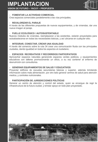 - FOMENTAR LA ACTIVIDAD COMERCIAL
Crea espacios comerciales paralelamente a las vías principales.
- REVALORIZAR EL PARAJE
A través de las diferentes propuestas de nuevos equipamientos, y de viviendas, dar una
nueva imagen al paraje.
- FUELLE ECOLÓGICO / AUTOSUSTENTABLE
Nuevos módulos de viviendas, reemplazaran a las existentes. estarán proyectados para
autoabastecerse en todas las necesidades básicas, y así ubicarse en cualquier sitio.
- INTEGRAR, CONECTAR, CREAR UNA IGUALDAD
A través del comercio sobre la ruta 34 crear una comunicación fluida con las principales
ciudades, dando igualdad en todos los aspectos al ciudadano.
- ESPACIOS RECREATIVOS Y RECORRIDOS PARTICIPATIVOS
Aprovechar espacios naturales generando espacios verdes públicos, y equipamientos
educativos con talleres promocionando un oficio, a su vez contener al enfermo de
desnutrición con consultorios.
- GENERAR EQUIPAMIENTOS DE SALUD Y EDUCATIVOS
Proyectar edificios de escuelas secundarias básicas y superior, además brindando
información sobre mala alimentación. por otro lado generar centros de salud para atención
medica, y controles nutricionales.
- PARTICIPACIÓN DE JURISDICCIONES POLÍTICAS
Generar un centro de atención y control del estado, quien se encargue de regir la
infraestructura de la futura ciudad, y brindar apoyo en todo plan proyectado.
IMPLANTACION
VISION DE FUTURO – YACUY – PROPUESTA
 
