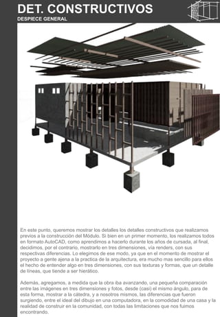 DET. CONSTRUCTIVOS
DESPIECE GENERAL
En este punto, queremos mostrar los detalles los detalles constructivos que realizamos
previos a la construcción del Módulo. Si bien en un primer momento, los realizamos todos
en formato AutoCAD, como aprendimos a hacerlo durante los años de cursada, al final,
decidimos, por el contrario, mostrarlo en tres dimensiones, vía renders, con sus
respectivas diferencias. Lo elegimos de ese modo, ya que en el momento de mostrar el
proyecto a gente ajena a la practica de la arquitectura, era mucho mas sencillo para ellos
el hecho de entender algo en tres dimensiones, con sus texturas y formas, que un detalle
de líneas, que tiende a ser hierático.
Además, agregamos, a medida que la obra iba avanzando, una pequeña comparación
entre las imágenes en tres dimensiones y fotos, desde (casi) el mismo ángulo, para de
esta forma, mostrar a la cátedra, y a nosotros mismos, las diferencias que fueron
surgiendo, entre el ideal del dibujo en una computadora, en la comodidad de una casa y la
realidad de construir en la comunidad, con todas las limitaciones que nos fuimos
encontrando.
 