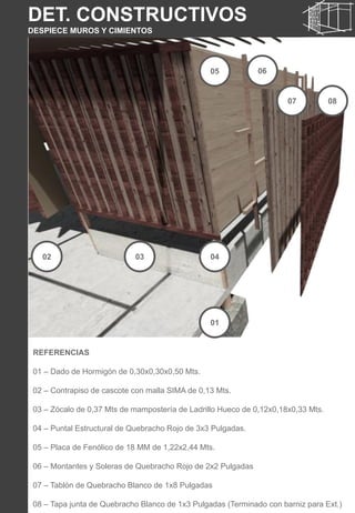 DET. CONSTRUCTIVOS
DESPIECE MUROS Y CIMIENTOS
REFERENCIAS
01 – Dado de Hormigón de 0,30x0,30x0,50 Mts.
02 – Contrapiso de cascote con malla SIMA de 0,13 Mts.
03 – Zócalo de 0,37 Mts de mampostería de Ladrillo Hueco de 0,12x0,18x0,33 Mts.
04 – Puntal Estructural de Quebracho Rojo de 3x3 Pulgadas.
05 – Placa de Fenólico de 18 MM de 1,22x2,44 Mts.
06 – Montantes y Soleras de Quebracho Rojo de 2x2 Pulgadas
07 – Tablón de Quebracho Blanco de 1x8 Pulgadas
08 – Tapa junta de Quebracho Blanco de 1x3 Pulgadas (Terminado con barniz para Ext.)
01
02 03 04
05 06
07 08
 
