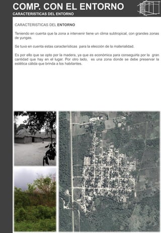 CARACTERISTICAS DEL ENTORNO
Teniendo en cuenta que la zona a intervenir tiene un clima subtropical, con grandes zonas
de yungas.
Se tuvo en cuenta estas características para la elección de la materialidad.
Es por ello que se opto por la madera, ya que es económica para conseguirla por la gran
cantidad que hay en el lugar. Por otro lado, es una zona donde se debe preservar la
estética cálida que brinda a los habitantes.
COMP. CON EL ENTORNO
CARACTERISTICAS DEL ENTORNO
 
