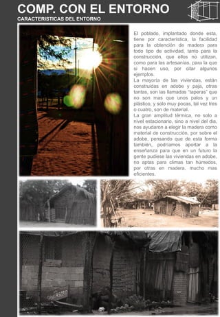 COMP. CON EL ENTORNO
CARACTERISTICAS DEL ENTORNO
El poblado, implantado donde esta,
tiene por característica, la facilidad
para la obtención de madera para
todo tipo de actividad, tanto para la
construcción, que ellos no utilizan,
como para las artesanías, para la que
si hacen uso, por citar algunos
ejemplos.
La mayoría de las viviendas, están
construidas en adobe y paja, otras
tantas, son las llamadas “taperas” que
no son mas que unos palos y un
plástico, y solo muy pocas, tal vez tres
o cuatro, son de material.
La gran amplitud térmica, no solo a
nivel estacionario, sino a nivel del dia,
nos ayudaron a elegir la madera como
material de construcción, por sobre el
adobe, pensando que de esta forma
también, podríamos aportar a la
enseñanza para que en un futuro la
gente pudiese las viviendas en adobe,
no aptas para climas tan húmedos,
por otras en madera, mucho mas
eficientes.
 