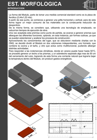 EST. MORFOLOGICA
INTRODUCCION
La forma del Modulo, parte de tomar una medida comercial standard como es la placa de
fenólico (2,44x1,22 mts).
A partir de ese punto, se comienza a generar una grilla horizontal y vertical, para de esta
forma lograr un mejor consumo de los materiales con la consecuente reducción de
desperdicio.
De la misma forma, se considero que, utilizando una tecnología de emplacado, se
reducirían tiempos de ejecución de obra.
Una vez aceptada esta premisa como punto de partida, se avanzo a generar prismas que
alberguen las diferentes funciones, optando, en esta instancia, por formas cubicas, ya que
se pueden estandarizar y acelerar los procesos de construcción.
Aprovechando los conocimientos del lugar, que se obtuvieron mediante charlas con la
ONG, se decidió dividir el Modulo en dos volúmenes independientes, uno húmedo, que
contiene la cocina y el baño, y otro que actúa como multifuncional, pudiendo albergar
distintas actividades.
Para responder a las inclemencias climáticas, donde en verano puede hacer hasta 50°C,
se procedió generar un techo a los prismas, y un sobretecho separado algo mas de 50 cm
del cerramiento del cubo, logrando de esta forma una corriente natural que lograría bajar
la temperatura dentro del Modulo, sin producir gastos energéticos.
2,44
 