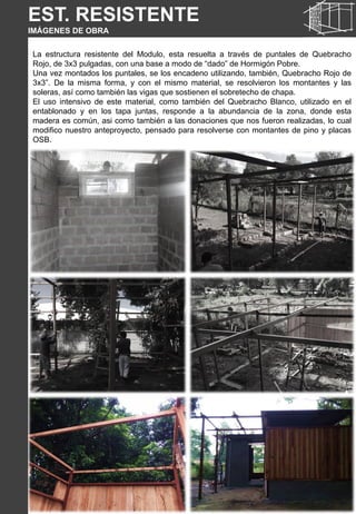 EST. RESISTENTE
IMÁGENES DE OBRA
La estructura resistente del Modulo, esta resuelta a través de puntales de Quebracho
Rojo, de 3x3 pulgadas, con una base a modo de “dado” de Hormigón Pobre.
Una vez montados los puntales, se los encadeno utilizando, también, Quebracho Rojo de
3x3”. De la misma forma, y con el mismo material, se resolvieron los montantes y las
soleras, así como también las vigas que sostienen el sobretecho de chapa.
El uso intensivo de este material, como también del Quebracho Blanco, utilizado en el
entablonado y en los tapa juntas, responde a la abundancia de la zona, donde esta
madera es común, asi como también a las donaciones que nos fueron realizadas, lo cual
modifico nuestro anteproyecto, pensado para resolverse con montantes de pino y placas
OSB.
 
