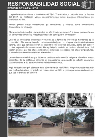 Luego de nuestras visitas a la comunidad YACUY realizadas a partir del mes de febrero
del 2017, se realizaron varios cuestionamientos sobre aspectos interpretados de
diferentes puntos.
Hemos podido hacer correcciones ya conociendo y viviendo cada problemática
desarrollada en el paraje.
Claramente teniendo las herramientas es ahí donde se comenzó a tomar precaución en
las decisiones tomadas y reacomodándolas se consiguió el fin deseado.
Una de las cuestiones entendidas y vividas es la forma de vivir de los habitantes de la
comunidad. No solo se tiene la costumbre de bañarse con el agua fría siendo invierno o
verano, sino que también llevan la costumbre de tener los servicios, como ser baño y
cocina, separado de su uso común. He aquí donde también se destaco el uso intenso del
«estar afuera»; por las altas condiciones climáticas, se padece las altas temperaturas,
donde el espacio común social es «la sombra».
Una de las características que debemos destacar es la elección religiosa; abunda el mayor
porcentaje de la población eligiendo el evangelismo, respetando su religión concurren
cotidianamente a su establecimiento realizando sus ritos.
Algo indispensable por destacar es la bondad de los habitantes, magnifico poder destacar
esa cualidad de ellos, no solo lo serviciales sino también la preocupación de cada uno por
que vos te sientas “en tu casa”.
RESPONSABILIDAD SOCIAL
BITACORA DE VIAJE AL SITIO
 
