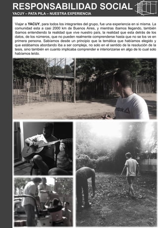 RESPONSABILIDAD SOCIAL
YACUY – PATA PILA – NUESTRA EXPERIENCIA
Viajar a YACUY, para todos los integrantes del grupo, fue una experiencia en si misma. La
comunidad esta a casi 2000 km de Buenos Aires, y mientras íbamos llegando, también
íbamos entendiendo la realidad que vive nuestro país, la realidad que esta detrás de los
datos, de los números, que no pueden realmente comprenderse hasta que no se los ve en
primera persona. Sabíamos desde un principio que la temática que habíamos elegido y
que estábamos abordando iba a ser compleja, no solo en el sentido de la resolución de la
tesis, sino también en cuanto implicaba comprender e interiorizarse en algo de lo cual solo
habíamos leído.
 