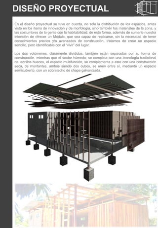 DISEÑO PROYECTUAL
En el diseño proyectual se tuvo en cuenta, no solo la distribución de los espacios, antes
vista en los ítems de innovación y de morfología, sino también los materiales de la zona, y
las costumbres de la gente con la habitabilidad, de esta forma, además de sumarle nuestra
intención de ofrecer un Módulo, que sea capaz de replicarse, sin la necesidad de tener
conocimientos previos y/o avanzados de construcción, tratamos de crear un espacio
sencillo, pero identificable con el “vivir” del lugar.
Los dos volúmenes, claramente divididos, también están separados por su forma de
construcción, mientras que el sector húmedo, se completa con una tecnología tradicional
de ladrillos huecos, el espacio multifunción, se complementa a este con una construcción
seca, de montantes, ambos siendo dos cubos, se unen entre sí, mediante un espacio
semicubierto, con un sobretecho de chapa galvanizada.
 