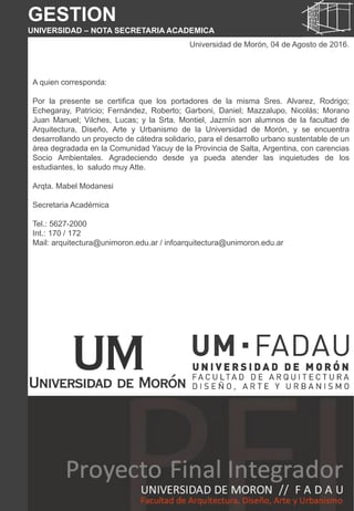 Universidad de Morón, 04 de Agosto de 2016.
A quien corresponda:
Por la presente se certifica que los portadores de la misma Sres. Alvarez, Rodrigo;
Echegaray, Patricio; Fernández, Roberto; Garboni, Daniel; Mazzalupo, Nicolás; Morano
Juan Manuel; Vilches, Lucas; y la Srta. Montiel, Jazmín son alumnos de la facultad de
Arquitectura, Diseño, Arte y Urbanismo de la Universidad de Morón, y se encuentra
desarrollando un proyecto de cátedra solidario, para el desarrollo urbano sustentable de un
área degradada en la Comunidad Yacuy de la Provincia de Salta, Argentina, con carencias
Socio Ambientales. Agradeciendo desde ya pueda atender las inquietudes de los
estudiantes, lo saludo muy Atte.
Arqta. Mabel Modanesi
Secretaria Académica
Tel.: 5627-2000
Int.: 170 / 172
Mail: arquitectura@unimoron.edu.ar / infoarquitectura@unimoron.edu.ar
GESTION
UNIVERSIDAD – NOTA SECRETARIA ACADEMICA
 