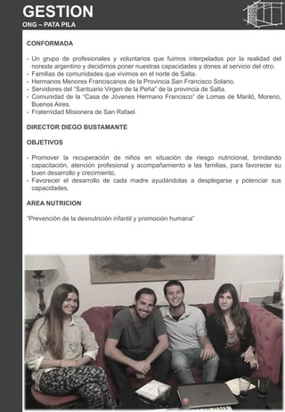 CONFORMADA
- Un grupo de profesionales y voluntarios que fuimos interpelados por la realidad del
noreste argentino y decidimos poner nuestras capacidades y dones al servicio del otro.
- Familias de comunidades que vivimos en el norte de Salta.
- Hermanos Menores Franciscanos de la Provincia San Francisco Solano.
- Servidores del “Santuario Virgen de la Peña” de la provincia de Salta.
- Comunidad de la “Casa de Jóvenes Hermano Francisco” de Lomas de Mariló, Moreno,
Buenos Aires.
- Fraternidad Misionera de San Rafael.
DIRECTOR DIEGO BUSTAMANTE
OBJETIVOS
- Promover la recuperación de niños en situación de riesgo nutricional, brindando
capacitación, atención profesional y acompañamiento a las familias, para favorecer su
buen desarrollo y crecimiento.
- Favorecer el desarrollo de cada madre ayudándolas a desplegarse y potenciar sus
capacidades.
AREA NUTRICION
“Prevención de la desnutrición infantil y promoción humana”
GESTION
ONG – PATA PILA
 