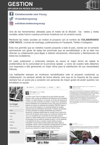 Una de las herramientas utilizadas para el medio de la difusión fue radios y redes
sociales; estas fueron nuestras primeras iniciativas con el contacto social.
Mediante las redes sociales se viralizó el proyecto con el nombre de COLABORANDO
CON YACUY, a través de hashtags, publicaciones en Facebook, Twitter e Instagram.
Esta nos permitió que se visibilice nuestro proyecto a todo el país, siendo así el contacto
permanente con gente de todas las provincias que se sensibilizaban y de su lado nos
ofrecían su colaboración para llegar a obtener donaciones, información y felicitaciones de
todos los ciudadanos.
En cada publicación y entrevista siempre se busco la mejor forma de relatar la
problemática de la comunidad en la provincia optada y como de nuestro lado dábamos
una respuesta a ello generando un mejor clima para la satisfacción de sus necesidades
básicas.
Los habitantes siempre se mostraron sensibilizados ante el proyecto mostrando su
colaboración, no siempre siendo de forma directa, sino que en la mayoría de los casos
siempre fue un punta pie a conexión con personas de mayor grado de poder quienes nos
brindaban su ayuda.
GESTION
DIFUSION EN REDES SOCIALES
 