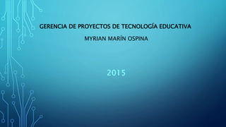 GERENCIA DE PROYECTOS DE TECNOLOGÍA EDUCATIVA
MYRIAN MARÍN OSPINA
2015
 