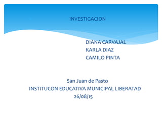  INVESTIGACION
DIANA CARVAJAL
KARLA DIAZ
CAMILO PINTA
San Juan de Pasto
INSTITUCON EDUCATIVA MUNICIPAL LIBERATAD
26/08/15
 