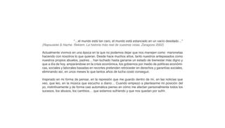 “…el mundo está tan caro, el mundo está estancado en un vacío desolado…”
(Rapsusklei & Hazhe. Rekiem. La historia más real de vuestras vidas. Zaragoza 2002)

Actualmente vivimos en una época en la que no podemos dejar que nos manejen como marionetas
haciendo con nosotros lo que quieran. Desde hace muchos años, tanto nuestros antepasados como
nuestros propios abuelos, padres… han luchado hasta ganarse un estado de bienestar más digno y
que a día de hoy, amparándose en la crisis económica, los gobiernos por medio de políticas económi-
cas, sociales y laborales basadas en recortes pretenden retroceder en derechos y garantías sociales,
eliminando así, en unos meses lo que tantos años de lucha costó conseguir.

Inspirado en mi forma de pensar, en la represión que me guardo dentro de mí, en las noticias que
veo, que leo, en la música que escucho a diario… Cuando empiezo a plantearme mi posición del
yo, instintivamente y de forma casi automática pienso en cómo me afectan personalmente todos los
sucesos, los abusos, los cambios… que estamos sufriendo y que nos quedan por sufrir.
 