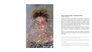 Oscar Sánchez Yanel. TRANSMUTACIONES
Instalación fotográfica

El objetivo principal de la obra consiste en la realización de una serie de
autorretratos del subconsciente (bajo la corteza) hasta el consciente (la
propia corteza). Metafóricamente el subconsciente es la fotografía misma
mientras el consciente, la represento encima de la fotografía actuando
sobre ella con pinturas y dibujos. Realizaré retratos de plano medio y primer
plano que serán posteriormente tratados con ceras y resinas de poliéster
pigmentadas entre dejando ver la imagen del fondo.
Representar mis estados de ánimo a través del movimiento del cuerpo y el
rostro. Este movimiento potencia la transmutación1. El rostro no se llega a
ver por completo, ni se descubre mi identidad, que dará unidad a toda la
serie.
Utilizare una cortina de agua como difusor del movimiento representando
metafóricamente el paso de un estado a otro, del consciente al subconsciente
y viceversa.


[1] “La transmutación es un término relacionado con la alquimia, física y química que
consiste en la conversión de un elemento químico en otro.
Desde los tiempos de la Alquimia se creía que esto era posible a base de reacciones
químicas. Sobre todo desde que se conocía que la densidad del oro y el plomo eran
muy semejantes
Desde el descubrimiento del átomo se sabe que esto no es posible químicamente. Las
reacciones químicas afectan tan sólo a los electrones de la corteza. La transmutación
implica la alteración de los núcleos atómicos, lo que es un proceso totalmente diferente”
 
