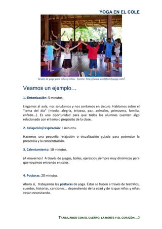 YOGA EN EL COLE
TRABAJANDO CON EL CUERPO, LA MENTE Y EL CORAZÓN…3
Sesión de yoga para niños y niñas. Fuente: http://www.worldfamilyyoga.com/
Veamos un ejemplo…
1. Sintonización: 5 minutos.
Llegamos al aula, nos saludamos y nos sentamos en círculo. Hablamos sobre el
“tema del día” (miedo, alegría, tristeza, paz, animales, primavera, familia,
enfado...). Es una oportunidad para que todos los alumnos cuenten algo
relacionado con el tema o propósito de la clase.
2. Relajación/respiración: 5 minutos.
Hacemos una pequeña relajación o visualización guiada para potenciar la
presencia y la concentración.
3. Calentamiento: 10 minutos.
¡A movernos! A través de juegos, bailes, ejercicios siempre muy dinámicos para
que vayamos entrando en calor.
4. Posturas: 20 minutos.
Ahora sí, trabajamos las posturas de yoga. Éstas se hacen a través de teatrillos,
cuentos, historias, canciones... dependiendo de la edad y de lo que niños y niñas
vayan necesitando.
 