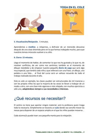 YOGA EN EL COLE
TRABAJANDO CON EL CUERPO, LA MENTE Y EL CORAZÓN…4
5. Visualización/Relajación. 5 minutos.
Aprendemos a meditar, a relajarnos, a disfrutar de un merecido descanso
después de una clase divertida pero en la que hemos trabajado mucho, para que
nuestros tensos músculos vuelvan a su sitio.
6. Cierre: 15 minutos.
Llega el momento de hablar, de comentar lo que nos ha gustado y lo que no, de
resolver conflictos, de ver como nos sentimos; también es el momento de
dibujar mandalas y de empezar nuestro pequeño diario de yoga que será algo
muy especial, que tendrá cada niño y que rellenará con una frase, un dibujo, una
palabra o una foto... al final del curso será un valioso recuerdo de todo el
trabajo realizado durante el año.
Esto es solo un ejemplo, las clases pueden ser estructuradas de mil maneras y
son los propios niños los que la mayoría de las veces te llevan a trabajar de un
modo u otro, con una clase más vigorosa o más relajada, con muchos ejercicios o
sólo uno, adaptándose siempre a sus necesidades e intereses.
¿Qué recursos se necesitan?
El centro no tiene que aportar ningún material; será la profesora quien traiga
todo lo necesario. Simplemente se necesita un aula donde sea sencillo mover las
mesas para disponer de un espacio amplio en el que los niños puedan moverse. .
Cada alumno/a puede traer una pequeña manta para la relajación.
 