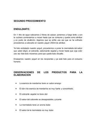 SEGUNDO PROCEDIMIENTO
ENDULZANTE:
En 1 litro de agua colocamos 2 libras de azúcar, ponemos a fuego lento y con
la cuchara comenzamos a mover hasta que se consuma y quede como almíbar
y en punto de ebullición, dejamos que se enfríe una vez que se ha enfriado
procedemos a colocarlo en nuestro yogurt 250ml de almíbar.
Ya listo endulzado nuestro yogurt, procedemos a poner la mermelada del sabor
que usted eligió, el colorante, saborizante vegetal y mover hasta que coja color
una vez listo todo movemos para que quede todo disuelto.
Envasamos nuestro yogurt en los recipientes y ya está listo para el consumo
humano.
OBSERVACIONES DE LOS PRODUCTOS PARA LA
ELABORACION
 La esencia de mandarina tiene un sabor amargo
 El olor d la esencia de mandarina es muy fuerte y concentrado.
 El colorante vegetal no tiene olor
 El sabor del colorante es desagradable y picante
 La mermelada tiene un aroma dulce
 El sabor de la mermelada es muy dulce
 