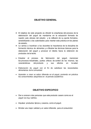 OBJETIVO GENERAL
 El objetivo de este proyecto es difundir la enseñanza del proceso de la
elaboración del yogurt de mandarina en la educación formada de
nuestro país atreves del estudio y la reflexión de su aporte formativo,
sensibilizando a las autoridades para insertar esta práctica en los planes
de estudio.
 Le vamos a incentivar a los docentes la importancia de la disciplina de
formación técnica de alimentos y a Mostrar las técnicas básicas para la
elaboración del yogurt y provocar el interés hacia la obtención de
productos de la leche.
 Estudiar el proceso de fabricación del yogurt; mencionar
los procesos industriales, puntos críticos de control de los mismos, las
características del producto y sus efectos en la salud.
 Elaboración de yogurt con el fin de satisfacer las necesidades
alimentarias de la comunidad
 Aprender a crear un sabor diferente en el yogurt, poniendo en práctica
los conocimientos adquiridos en el periodo académico
OBJETIVO ESPECIFICO
 Dar a conocer a las personas que este producto casero como es el
yogurt es muy nutritivo.
 Impulsar productos típicos y caseros, como el yogurt.
 Brindar una mejor calidad y un sabor diferente para el consumidor
 