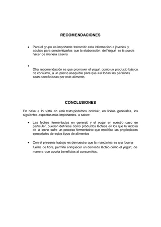 RECOMENDACIONES
 Para el grupo es importante transmitir esta información a jóvenes y
adultos para concientizarlos que la elaboración del Yogurt se la puede
hacer de manera casera

Otra recomendación es que promover el yogurt como un producto básico
de consumo, a un precio asequible para que así todas las personas
sean beneficiadas por este alimento.
CONCLUSIONES
En base a lo visto en este texto podemos concluir, en líneas generales, los
siguientes aspectos más importantes, a saber:
 Las leches fermentadas en general, y el yogur en nuestro caso en
particular, pueden definirse como productos lácteos en los que la lactosa
de la leche sufre un proceso fermentativo que modifica las propiedades
sensoriales de estos tipos de alimentos
 Con el presente trabajo es demuestra que la mandarina es una buena
fuente de fibra, permite enriquecer un derivado lácteo como el yogurt, de
manera que aporta beneficios al consumirlos.
 