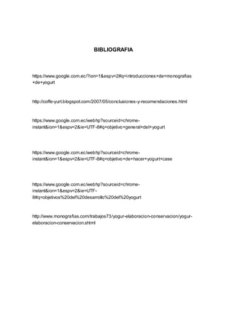 BIBLIOGRAFIA
https://www.google.com.ec/?ion=1&espv=2#q=introducciones+de+monografias
+de+yogurt
http://coffe-yurt.blogspot.com/2007/05/conclusiones-y-recomendaciones.html
https://www.google.com.ec/webhp?sourceid=chrome-
instant&ion=1&espv=2&ie=UTF-8#q=objetivo+general+del+yogurt
https://www.google.com.ec/webhp?sourceid=chrome-
instant&ion=1&espv=2&ie=UTF-8#q=objetivo+de+hacer+yogurt+case
https://www.google.com.ec/webhp?sourceid=chrome-
instant&ion=1&espv=2&ie=UTF-
8#q=objetivos%20del%20desarrollo%20del%20yogurt
http://www.monografias.com/trabajos73/yogur-elaboracion-conservacion/yogur-
elaboracion-conservacion.shtml
 