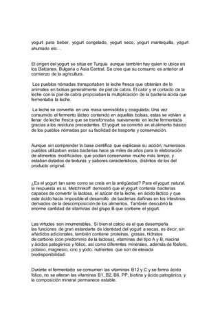 yogurt para beber, yogurt congelado, yogurt seco, yogurt mantequilla, yogurt
ahumado etc…
El origen del yogurt se sitúa en Turquía aunque también hay quien lo ubica en
los Balcanes, Bulgaria o Asia Central. Se cree que su consumo es anterior al
comienzo de la agricultura.
Los pueblos nómadas transportaban la leche fresca que obtenían de lo
animales en bolsas generalmente de piel de cabra. El calor y el contacto de la
leche con la piel de cabra propiciaban la multiplicación de la bacteria ácida que
fermentaba la leche.
La leche se convertía en una masa semisólida y coagulada. Una vez
consumido el fermento lácteo contenido en aquellas bolsas, estas se volvían a
llenar de leche fresca que se transformaba nuevamente en leche fermentada
gracias a los residuos precedentes. El yogurt se convirtió en el alimento básico
de los pueblos nómadas por su facilidad de trasporte y conservación.
Aunque sin comprender la base científica que explicase su acción, numerosos
pueblos utilizaban estas bacterias hace ya miles de años para la elaboración
de alimentos modificados, que podían conservarse mucho más tempo, y
estaban dotados de texturas y sabores característicos, distintos de los del
producto original.
¿Es el yogurt tan sano como se creía en la antigüedad? Para el yogurt natural,
la respuesta es sí. Metchnikoff demostró que el yogurt contenía bacterias
capaces de convertir la lactosa, el azúcar de la leche, en ácido láctico y que
este ácido hacía imposible el desarrollo de bacterias dañinas en los intestinos
derivados de la descomposición de los alimentos. También descubrió la
enorme cantidad de vitaminas del grupo B que contiene el yogurt.
Las virtudes son innumerables. Si bien el calcio es el que desempeña
las funciones de gran estandarte de identidad del yogurt a secas, es decir, sin
añadidos adicionales, también contiene proteínas, grasas, hidratos
de carbono (con predominio de la lactosa), vitaminas del tipo A y B, niacina
y ácidos patogénico y fólico, así como diferentes minerales, además de fósforo,
potasio, magnesio, cinc y yodo, nutrientes que son de elevada
biodisponibilidad.
Durante el fermentado se consumen las vitaminas B12 y C y se forma ácido
fólico, no se alteran las vitaminas B1, B2, B6, PP, biotina y ácido patogénico, y
la composición mineral permanece estable.
 