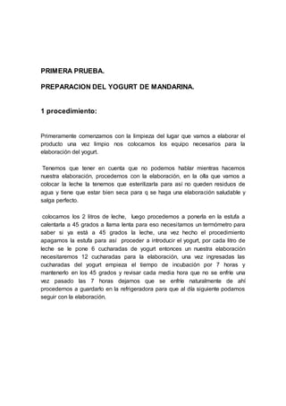 PRIMERA PRUEBA.
PREPARACION DEL YOGURT DE MANDARINA.
1 procedimiento:
Primeramente comenzamos con la limpieza del lugar que vamos a elaborar el
producto una vez limpio nos colocamos los equipo necesarios para la
elaboración del yogurt.
Tenemos que tener en cuenta que no podemos hablar mientras hacemos
nuestra elaboración, procedemos con la elaboración, en la olla que vamos a
colocar la leche la tenemos que esterilizarla para así no queden residuos de
agua y tiene que estar bien seca para q se haga una elaboración saludable y
salga perfecto.
colocamos los 2 litros de leche, luego procedemos a ponerla en la estufa a
calentarla a 45 grados a llama lenta para eso necesitamos un termómetro para
saber si ya está a 45 grados la leche, una vez hecho el procedimiento
apagamos la estufa para así proceder a introducir el yogurt, por cada litro de
leche se le pone 6 cucharadas de yogurt entonces un nuestra elaboración
necesitaremos 12 cucharadas para la elaboración, una vez ingresadas las
cucharadas del yogurt empieza el tiempo de incubación por 7 horas y
mantenerlo en los 45 grados y revisar cada media hora que no se enfríe una
vez pasado las 7 horas dejamos que se enfríe naturalmente de ahí
procedemos a guardarlo en la refrigeradora para que al día siguiente podamos
seguir con la elaboración.
 