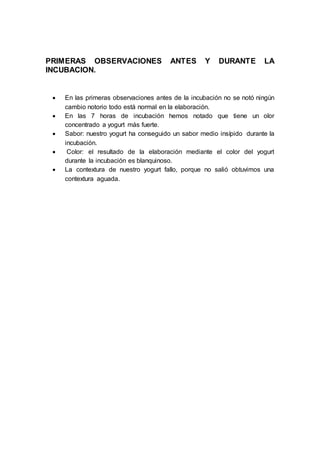 PRIMERAS OBSERVACIONES ANTES Y DURANTE LA
INCUBACION.
 En las primeras observaciones antes de la incubación no se notó ningún
cambio notorio todo está normal en la elaboración.
 En las 7 horas de incubación hemos notado que tiene un olor
concentrado a yogurt más fuerte.
 Sabor: nuestro yogurt ha conseguido un sabor medio insípido durante la
incubación.
 Color: el resultado de la elaboración mediante el color del yogurt
durante la incubación es blanquinoso.
 La contextura de nuestro yogurt fallo, porque no salió obtuvimos una
contextura aguada.
 