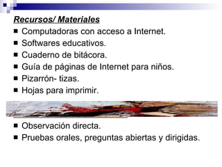 Recursos/ Materiales Computadoras con acceso a Internet. Softwares educativos. Cuaderno de bitácora. Guía de páginas de Internet para niños. Pizarrón- tizas. Hojas para imprimir. Instrumentos de evaluación Observación directa. Pruebas orales, preguntas abiertas y dirigidas. 
