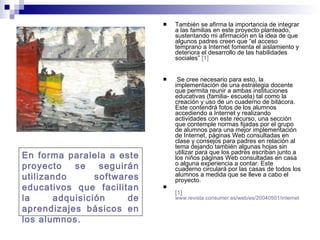 También se afirma la importancia de integrar a las familias en este proyecto planteado, sustentando mi afirmación en la idea de que algunos padres creen que “el acceso temprano a Internet fomenta el aislamiento y deteriora el desarrollo de las habilidades sociales”  [1] Se cree necesario para esto, la implementación de una estrategia docente que permita reunir a ambas instituciones educativas (familia- escuela) tal como la creación y uso de un cuaderno de bitácora. Este contendrá fotos de los alumnos accediendo a Internet y realizando actividades con este recurso, una sección que contemple normas fijadas por el grupo de alumnos para una mejor implementación de Internet, páginas Web consultadas en clase y consejos para padres en relación al tema dejando también algunas hojas sin utilizar para que los padres escriban junto a los niños páginas Web consultadas en casa o alguna experiencia a contar. Este cuaderno circulará por las casas de todos los alumnos a medida que se lleve a cabo el proyecto. [1]   www.revista.consumer.es/web/es/20040501/internet En forma paralela a este proyecto se seguirán utilizando softwares educativos que facilitan la adquisición de aprendizajes básicos en los alumnos. 