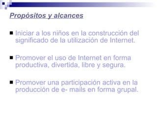 Propósitos y alcances Iniciar a los niños en la construcción del significado de la utilización de Internet. Promover el uso de Internet en forma productiva, divertida, libre y segura. Promover una participación activa en la producción de e- mails en forma grupal. 