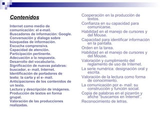 Contenidos Internet como medio de comunicación: el e-mail. Buscadores de información: Google. Conversación y dialogo sobre búsquedas de información. Escucha comprensiva. Capacidad de atención. Participación pertinente. Adecuación a la respuesta. Desarrollo del vocabulario. Significación de nuevas palabras: buscador, e- mail, Internet. Identificación de portadores de texto: la carta y el e- mail. Anticipaciones de los contenidos de un texto. Lectura y descripción de imágenes. Producción de textos en forma grupal. Valoración de las producciones realizadas. Cooperación en la producción de textos. Confianza en su capacidad para comunicarse. Habilidad en el manejo de cursores y del Mouse. Capacidad para identificar información en la pantalla. Orden en la tarea. Habilidad en el manejo de cursores y del Mouse. Valoración y cumplimiento del reglamento de uso de Internet. La serie numérica: designación oral y escrita. Valoración de la lectura como forma de conocimiento. La comunicación por e- mail: su construcción y función social. Copia de palabras en el pizarrón y afiche “buscamos en Internet”. Reconocimiento de letras. 