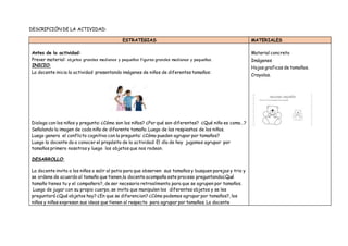DESCRIPCIÓN DE LA ACTIVIDAD:
ESTRATEGIAS MATERIALES
Antes de la actividad:
Prever material: objetos grandes medianos y pequeños figuras grandes medianas y pequeñas.
INICIO:
La docente inicia la actividad presentando imágenes de niños de diferentes tamaños:
Dialoga con los niños y pregunta: ¿Cómo son los niños? ¿Por qué son diferentes? ¿Qué niño es como…?
Señalando la imagen de cada niño de diferente tamaño. Luego de las respiestas de los niños.
Luego genera el conflicto cognitivo con la pregunta: ¿Cómo pueden agrupar por tamaños?
Luego la docente da a conocer el propósito de la actividad: El día de hoy jugamos agrupar por
tamaños primero nosotros y luego los objetos que nos rodean.
DESARROLLO:
La docente invita a los niños a salir al patio para que observen sus tamaños y busquen parejas y trio y
se ordene de acuerdo al tamaño que tienen,la docente acompaña este proceso preguntando¿Qué
tamaño tienes tu y el compañero?, de ser necesario retroalimenta para que se agrupen por tamaños.
Luego de jugar con su propio cuerpo, se invita que manipulen los diferentes objetos y se les
preguntará ¿Qué objetos hay? ¿En que se diferencian? ¿Cómo podemos agrupar por tamaños?, los
niños y niñas expresan sus ideas que tienen al respecto para agrupar por tamaños. La docente
Material concreto
Imágenes
Hojas graficas de tamaños.
Crayolas.
 
