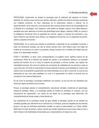 1.4 Ámbitos temáticos
                                                                                                         2
PSICOLOGIA: actualmente se emplea la psicología para la selección del personal en función
aptitudes. En sentido propio ciencia que estudia, describe y clasifica los hechos anímicos (psíquicos)
con métodos empíricos, es decir valiéndose de la observación (interna y externa, de la
experimentación, de la inducción y de la ayuda de otras ciencias (sobre todo de las antropológicas, de
la filosofía en a sociología). Con respecto a este ámbito se trabajan autores como Albert Bandura,
psicólogo que hace referencia a la teoría del aprendizaje social; Mayer y Salovey (1990), en cuanto a
la Inteligencia Emocional como la capacidad de conocer, regular y controlar las emociones; y por
ultimo Goleman que también hace énfasis a la Inteligencia Emocional, con la capacidad de percibir,
valorar y expresar emociones.

SOCIOLOGIA: Es la ciencia que estudia la constitución y desarrollo de las sociedades humanas y
todos los fenómenos sociales, por ello se toman autores como John Dewey quien nos habla del
modelo de convivencia con vista a la sociedad y Roger Cousinet con el método del trabajo libre por
grupo, en el aprendizaje colectivo.

ETICA Y VALORES: La ética, como correspondiente a la palabra moral, significa (ciencia de las
costumbres). Parte de la filosofía que estudia los valores y los problemas relativos a la actividad
práctica del hombre. Es en si como el conjunto de principios y normas morales, que regulan las
actividades humanas. Así como los valores son el conjunto de cualidades de una persona o cosa en
cuya virtud vale. Por tanto en este ámbito se hacen presente a autores como Kohlberg en cuanto a los
valores como el autoestima e igualmente Luis Carlos Restrepo con su libro “La ternura” el cual es muy
interesante ya que sirve para establecer un muro a la agresividad; en donde no permite que se
convierta en una violencia destructora.

Es así como la sociología y psicología establecen una relación, ya que las dos son disciplinas que
tienen por objeto de estudio al ser humano.

Porque la psicología estudia el comportamiento, estructuras mentales, problemas de aprendizaje,
trastornos mentales, fobias; y la sociología estudia el hombre en sociedad, en conjunto, con sus
mecanismos de organización, con ayuda de las bases de la psicología para determinar, los
comportamientos de donde surgen y hacia dónde van.

Las enseñanzas de la sociología resulta de gran utilidad al psicólogo cuando ha de estudiar las
variables grupales que intervienen en la conducta de un individuo, pues es innegable que los diversos
grupos a los que los individuos pertenecen modelan en parte su personalidad y en cierta medida,
determinan el modo de pensar y actuar; asunto que resulta importancia ya que lo que rodea al niño a
diario influye en las habilidades emocionales que va desarrollando a lo largo de su vida.
 