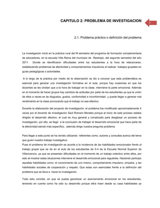 CAPITULO 2: PROBLEMA DE INVESTIGACION                                     3




                                             2.1. Problema práctico o definición del problema



La investigación inició en la práctica rural del III semestre del programa de formación complementaria
de educadores, en la escuela Villa Reina del municipio de Restrepo, del segundo semestre del año
2011.    Donde se identificaron dificultades entre los estudiantes a la hora de relacionarse,
estableciendo problemas de afectividad y comportamientos impulsivos al realizar trabajos grupales en
guías pedagógicas o actividades.

A lo largo de la práctica por medio de la observación se dio a conocer que esta problemática es
esencial para generar una investigación formativa en el aula, porque hay ocasiones en que los
docentes se les olvidan que a la hora de trabajar en la clase, interviene la parte emocional. Además
en el momento de hacer grupos hay cambios de actitudes por parte de los estudiantes ya que la unión
de ellos a veces es de disgustos, gustos, conformidad e inconformidad y puede llegar a generar mal
rendimiento en la clase provocando que el trabajo no sea efectivo.

Durante la elaboración del proyecto de investigación; el problema fue modificado aproximadamente 4
veces por el docente de investigación Saúl Romero Morales porque al inicio de este proceso estaba
dirigido al desarrollo afectivo, el cual es muy general y complicado para desglosar un proceso de
investigación, por ello, se llegó a la conclusión de trabajar el desarrollo emocional que hace parte de
la afectividad siendo más específico, además dirige nuestra pregunta problema.


Para llegar a este punto se ha venido utilizando referentes como, autores y consultas acerca del tema
que guíen nuestro trabajo investigativo.
Pues el problema de investigación es acorde a la incidencia de las habilidades emocionales frente al
trabajo grupal que se da en el aula de los estudiantes de 5-4 de la Escuela Normal Superior de
Villavicencio, ya que se presentan dificultades en el momento de un trabajo colectivo entre ellos, por
esto al mostrar estas situaciones interviene el desarrollo emocional para regularlas. Haciendo participe
aquellas habilidades como: el conocimiento de uno mismo, comportamiento impulsivo, empatía, y las
habilidades sociales de cooperación y respeto. Que estas son esenciales frente a la definición del
problema que se lleva a hacer la investigación.

Todo esto concibe, en que se pueda garantizar un acercamiento emocional en los estudiantes,
teniendo en cuenta como ha sido su desarrollo porque ellos traen desde su casa habilidades ya
 