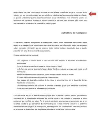desarrolladas, para así mismo seguir con ese proceso y lograr que el niño tenga un progreso en la
                                                                                                        4
relación con sus compañeros para que sea efectivo el trabajo grupal que se pueda realizar en el aula;
ya que es fundamental que los docentes conozcan a sus estudiantes a nivel emocional y como se
relacionan con los demás llevando un proceso continuo en los niños para así tener claro cuáles son
sus intereses en el momento de fomentar un trabajo grupal.




                                                                  2.2Problema de investigación



Es necesario saber en este proceso de investigación, acerca de las habilidades emocionales, como
origen en la elaboración de este proyecto, para tener en cuenta una información básica que se desea
saber, completar información que se carece y poder resolver dudas e inquietudes que se puede
presentar a lo largo de ir resolviendo este problema.

En este caso es esencial averiguar:


    Los    aspectos se dieron desde la casa del niño con respecto al desarrollo de habilidades
    emocionales.
    Como el niño se empezó a reconocer el mismo (aspecto físico)
     A la hora de caminar quienes lo hacen rápido (hombres-mujeres) y porque esto incide en el
    aprendizaje.
    Identificar el sistema censo-perceptivo, como empieza percibir el niño el mundo.
    El origen del comportamiento impulsivo de los estudiantes.
     Las etapas del desarrollo evolutivo de los niños y como interviene en el desarrollo de las
    habilidades emocionales
    Los intereses colectivos de los niños al fomentar un trabajo grupal y en diferentes situaciones
    donde se pueda establecer relaciones con los demás.



Esto indica que aún no se sabe lo anterior porque esto se llevara a cabo a medida que vallamos
avanzando en la investigación entonces nos podría ayudar a dar solución o respuesta a estos
problemas que nos falta por saber. Por lo tanto lo planteado genera unas consecuencias que si no
llevamos a cabo lo que carecemos de información pues no nos ayudaría a resolver el problema
identificado en este proyecto de investigación, además porque son fundamentales para enriquecernos
en el caminar de este trabajo que después se plasmara en el que hacer como docente.
 