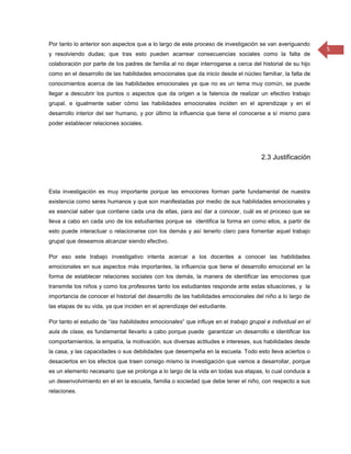 Por tanto lo anterior son aspectos que a lo largo de este proceso de investigación se van averiguando
                                                                                                            5
y resolviendo dudas; que tras esto pueden acarrear consecuencias sociales como la falta de
colaboración por parte de los padres de familia al no dejar interrogarse a cerca del historial de su hijo
como en el desarrollo de las habilidades emocionales que da inicio desde el núcleo familiar, la falta de
conocimientos acerca de las habilidades emocionales ya que no es un tema muy común, se puede
llegar a descubrir los puntos o aspectos que da origen a la falencia de realizar un efectivo trabajo
grupal, e igualmente saber cómo las habilidades emocionales inciden en el aprendizaje y en el
desarrollo interior del ser humano, y por último la influencia que tiene el conocerse a sí mismo para
poder establecer relaciones sociales.




                                                                                     2.3 Justificación



Esta investigación es muy importante porque las emociones forman parte fundamental de nuestra
existencia como seres humanos y que son manifestadas por medio de sus habilidades emocionales y
es esencial saber que contiene cada una de ellas, para así dar a conocer, cuál es el proceso que se
lleva a cabo en cada uno de los estudiantes porque se identifica la forma en como ellos, a partir de
esto puede interactuar o relacionarse con los demás y así tenerlo claro para fomentar aquel trabajo
grupal que deseamos alcanzar siendo efectivo.

Por eso este trabajo investigativo intenta acercar a los docentes a conocer las habilidades
emocionales en sus aspectos más importantes, la influencia que tiene el desarrollo emocional en la
forma de establecer relaciones sociales con los demás, la manera de identificar las emociones que
transmite los niños y como los profesores tanto los estudiantes responde ante estas situaciones, y la
importancia de conocer el historial del desarrollo de las habilidades emocionales del niño a lo largo de
las etapas de su vida, ya que inciden en el aprendizaje del estudiante.

Por tanto el estudio de “las habilidades emocionales” que influye en el trabajo grupal e individual en el
aula de clase, es fundamental llevarlo a cabo porque puede garantizar un desarrollo e identificar los
comportamientos, la empatía, la motivación, sus diversas actitudes e intereses, sus habilidades desde
la casa, y las capacidades o sus debilidades que desempeña en la escuela. Todo esto lleva aciertos o
desaciertos en los efectos que traen consigo mismo la investigación que vamos a desarrollar, porque
es un elemento necesario que se prolonga a lo largo de la vida en todas sus etapas, lo cual conduce a
un desenvolvimiento en el en la escuela, familia o sociedad que debe tener el niño, con respecto a sus
relaciones.
 