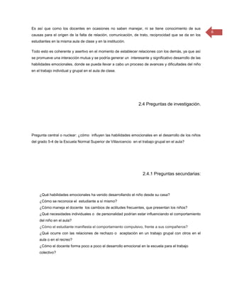 Es así que como los docentes en ocasiones no saben manejar, ni se tiene conocimiento de sus
                                                                                                         6
causas para el origen de la falta de relación, comunicación, de trato, reciprocidad que se da en los
estudiantes en la misma aula de clase y en la institución.

Todo esto es coherente y asertivo en el momento de establecer relaciones con los demás, ya que así
se promueve una interacción mutua y se podría generar un interesante y significativo desarrollo de las
habilidades emocionales, donde se pueda llevar a cabo un proceso de avances y dificultades del niño
en el trabajo individual y grupal en el aula de clase.




                                                                 2.4 Preguntas de investigación.




Pregunta central o nuclear: ¿cómo influyen las habilidades emocionales en el desarrollo de los niños
del grado 5-4 de la Escuela Normal Superior de Villavicencio en el trabajo grupal en el aula?




                                                                   2.4.1 Preguntas secundarias:



     ¿Qué habilidades emocionales ha venido desarrollando el niño desde su casa?
     ¿Cómo se reconoce el estudiante a sí mismo?
     ¿Cómo maneja el docente los cambios de actitudes frecuentes, que presentan los niños?
     ¿Qué necesidades individuales o de personalidad podrían estar influenciando el comportamiento
     del niño en el aula?
     ¿Cómo el estudiante manifiesta el comportamiento compulsivo, frente a sus compañeros?
     ¿Qué ocurre con las relaciones de rechazo o aceptación en un trabajo grupal con otros en el
     aula o en el recreo?
     ¿Cómo el docente forma poco a poco el desarrollo emocional en la escuela para el trabajo
     colectivo?
 