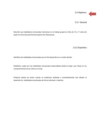 2.5 Objetivos.
                                                                                                           7



                                                                                          2.5.1 General



Describir que habilidades emocionales intervienen en el trabajo grupal en niños de 10 y 11 años del
grado 5-4 de la Escuela Normal Superior De Villavicencio.




                                                                                        2.5.2 Especifico



Identificar las habilidades emocionales que el niño desarrolla en su núcleo familiar.




Establecer cuáles son las habilidades emocionales desarrolladas desde el hogar, que influye en los
comportamientos de los niños en el aula.




Proponer planes de acción cuando se evidencian actitudes o comportamientos que afectan el
desarrollo de habilidades emocionales de forma individual o colectiva.
 