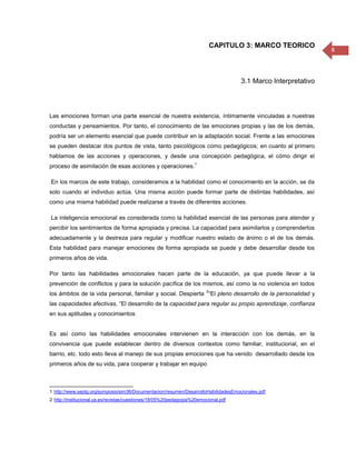 CAPITULO 3: MARCO TEORICO
                                                                                                                8



                                                                                     3.1 Marco Interpretativo



Las emociones forman una parte esencial de nuestra existencia, íntimamente vinculadas a nuestras
conductas y pensamientos. Por tanto, el conocimiento de las emociones propias y las de los demás,
podría ser un elemento esencial que puede contribuir en la adaptación social. Frente a las emociones
se pueden destacar dos puntos de vista, tanto psicológicos como pedagógicos; en cuanto al primero
hablamos de las acciones y operaciones, y desde una concepción pedagógica, el cómo dirigir el
                                                                   1
proceso de asimilación de esas acciones y operaciones.

En los marcos de este trabajo, consideramos a la habilidad como el conocimiento en la acción, se da
solo cuando el individuo actúa. Una misma acción puede formar parte de distintas habilidades, así
como una misma habilidad puede realizarse a través de diferentes acciones.

La inteligencia emocional es considerada como la habilidad esencial de las personas para atender y
percibir los sentimientos de forma apropiada y precisa. La capacidad para asimilarlos y comprenderlos
adecuadamente y la destreza para regular y modificar nuestro estado de ánimo o el de los demás.
Esta habilidad para manejar emociones de forma apropiada se puede y debe desarrollar desde los
primeros años de vida.

Por tanto las habilidades emocionales hacen parte de la educación, ya que puede llevar a la
prevención de conflictos y para la solución pacífica de los mismos, así como la no violencia en todos
                                                                         2
los ámbitos de la vida personal, familiar y social. Despierta “El pleno desarrollo de la personalidad y
las capacidades afectivas, “El desarrollo de la capacidad para regular su propio aprendizaje, confianza
en sus aptitudes y conocimientos


Es así como las habilidades emocionales intervienen en la interacción con los demás, en la
convivencia que puede establecer dentro de diversos contextos como familiar, institucional, en el
barrio, etc. todo esto lleva al manejo de sus propias emociones que ha venido desarrollado desde los
primeros años de su vida, para cooperar y trabajar en equipo



1 http://www.septg.org/symposio/sim36/Documentacion/resumen/DesarrolloHabilidadesEmocionales.pdf
2 http://institucional.us.es/revistas/cuestiones/18/05%20pedagogia%20emocional.pdf
 