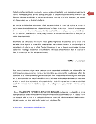 Actualmente las habilidades emocionales asumen un papel importante en el aula ya que supone una
                                                                                                          9
valiosa información para el docente en lo que respecta al conocimiento del desarrollo afectivo de los
alumnos e implica la obtención de datos que marquen el punto de inicio en la enseñanza y el trabajo
en el aprendizaje que se da en el estudiante.


Es así que las habilidades emocionales deben ser desarrolladas en todos los ámbitos de formación
del niño que hagan que se sientan más apropiados y confiados de sí mismo y teniendo en cuenta que
los compañeros también necesitan desarrollar de esas habilidades para lograr una mejor relación con
los que los rodea, en trabajos de colectividad y desarrollo de actividades que hacen que sea vean un
mejor desenvolvimiento.


Finalmente las habilidades emocionales hacen parte del proceso de desarrollo de los niños y la
escuela cumple el papel de fortalecerlas para que tenga mejor desenvolvimiento de la sociedad y en la
escuela con el entorno que lo rodea. Resaltando además lo que el docente debe realizar con sus
estudiantes para llegar al desarrollo adecuado de las habilidades emocionales sin dejar de lado que el
niño ya ha traído un proceso desde su nacimiento.




                                                                              3.2Marco referencial




Han surgido diferentes proyectos de investigación en habilidades emocionales, de universidades de
distintos países, basados común mente en la problemática que presentan los estudiantes a la hora de
adaptarse en el campo académico ya que cada quien tiene un desarrollo emocional y este interviene
en su rendimiento escolar. Llegando a la conclusión de que se debe manejar la inteligencia emocional
y tener en cuenta en la educación a la hora de enseñar y aprender. Ya que esto es muy característico
desde los primeros años de vida hasta todo su desarrollo personal ya que también interviene en lo
social.

          3
Según UNIVERSIDAD JUAREZ DEL ESTADO DE DURANGO, realizo una investigación de forma
descriptiva sobre “El desarrollo de Habilidades Emocionales realizado en la Facultad de Trabajo Social
de la relativo a los factores de la Inteligencia Emocional y como se manifiestan en dichos estudiantes,
comparando en que factor se encontraron, con muy bajo desarrollo.



3 http://148.213.1.36/Documentos/Encuentro/PDF/43.pdf
 