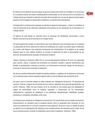 El interés en la realización de este trabajo surge de la observación tanto en el trabajo en el aula como
                                                                                                           10
en la práctica escolar de ciertas manifestaciones conductuales en los alumnos de la Licenciatura en
Trabajo Social que merecen la atención por parte de los académicos, ya que de alguna manera logran
afectar en forma negativa el desempeño académico y social de dichos estudiantes.


Considerando lo anteriormente expuesto se plantea la siguiente interrogante: ¿Cómo se manifiesta el
nivel de desarrollo de las diferentes habilidades Emocionales en los estudiantes de la licenciatura en
Trabajo Social?


El objetivo de este trabajo es, describir cómo se presentan las habilidades emocionales y cómo
afectan a los alumnos de la licenciatura en Trabajo Social.


Por tanto igualmente maneja un marco teórico que hace referencia a las emociones que en la realidad
va alcanzando de forma creciente los centros de enseñanza, los cuales no pueden seguir limitándose
por mucho más tiempo a ser exclusivos trasmisores de conocimientos. Si el objetivo es de verdad
preparar para la vida, deberá contribuir la escuela al desarrollo de toda la personalidad de los
alumnos, principalmente las escuelas de Educación Superior.


Mayer y Salovey en Goleman (1995: 87), en una conceptualización definen la IE como “La capacidad
para: percibir, valorar y expresar las emociones con exactitud, acceder y generar sentimientos que
faciliten el pensamiento; entender la emoción y el conocimiento emocional; regular las emociones y
promover el crecimiento emocional e intelectual”.


De ahí que resulte fundamental estudiar los efectos positivos y negativos de la experiencia emocional
en la conducta social, siendo necesario explicar cada uno de los factores que comprende la IE.


Así pues, para el presente trabajo se debe entender por Inteligencia Emocional: “la capacidad de
conocer, controlar y regular las emociones de Uno mismo y utilizarlas como guía del pensamiento y de
acción” (Salovey, 1990); de esta manera, la IE se concreta en una amplia gama de habilidades y
rasgos de personalidad como la empatía, expresión y comprensión de los sentimientos,
independencia, capacidad de adaptación a los problemas interpersonales, habilidades sociales,
persistencia, cordialidad, amabilidad, entre otras.


Los factores que componen la inteligencia emocional son: El conocimiento de las propias emociones o
autoconciencia, se consideró para el presente estudio como la capacidad para reconocer en uno
mismo los sentimientos en el mismo momento en que aparecen; se asume como un estado de alerta
en relación con la participación del individuo en los acontecimientos del ambiente que le rodea. Es de
suma importancia para controlar la irritabilidad y para evitar el desaliento. (Goleman, 1995).
 