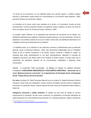 11
El control de las emociones, es una habilidad básica que permite regular o modificar estados
anímicos y sentimientos cuando éstos son inconvenientes en una situación dada (Goleman, 1995);
permite al individuo ser coherente y objetivo.


La motivación es la fuerza motriz cuyo resultado es la acción y el movimiento. Cuando se tiene
automotivación, se tiene autoestima elevada, se programan metas y objetivos, se tiene una visión de
futuro y se logran vencer los Temores al fracaso. (Goleman, 1995).


La empatía, según Goleman, es la capacidad para reconocer las emociones de los demás, una
habilidad fundamental para establecer relaciones sociales positivas y vínculos personales. Permite la
adaptación a las señales sociales de los que le rodean; siendo ésta una habilidad fundamental en el
Trabajador Social para el desempeño de su profesión.


La habilidad social, es la destreza en las relaciones humanas es Determinante para el desarrollo
personal, social y profesional (Goleman, 1995), esta herramienta indispensable para el Trabajador
Social ya que le permite comprender a los demás, resolver conflictos y trabajar en equipo, es
necesaria para poder desempeñarse en una labor interdisciplinaria. Aplicando el concepto de
inteligencia emocional, que abarca estos cinco Factores al ámbito escolar, se podría decir que el
rendimiento del estudiante depende de los conocimientos, habilidades y destrezas antes
mencionados.

                                 4
Además       la universidad       UMA (Universidad           de Málaga) en España ha realizado proyectos
investigativos HABILIDADES EMOCIONALES E INTELIGENCIA EMOCIONAL, relacionada con el
curso “Madurez personal y emocional”; en el departamento de Psicología Social, Antropología
Social, Trabajo Social y Servicios Sociales


Por tanto el profesor Dr. Pablo Fernández Berrocal como el profesor Dr. Natalio Extremera Pacheco
comparten varias líneas de investigación y tienen campos de trabajos comunes sobre la inteligencia
emocional y su desarrollo. Donde exponen algunas de esas líneas que actualmente están abiertas y
hablan de:


Inteligencia emocional y validez predictiva. El objetivo de esta línea de trabajo es conocer
empíricamente la aportación de este nuevo constructo a la explicación de diversas indicadores de
ajuste psicosocial en la vida cotidiana de las personas (i.e. conductas agresivas, calidad y cantidad de

4 http://webdeptos.uma.es/psicologiasocial/doctoradoline003.htm
 