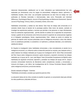 relaciones interpersonales, satisfacción con la vida), indicadores que tradicionalmente han sido
                                                                                                                 12
explicadas por dimensiones como los rasgos de personalidad, inteligencia clásica, optimismo, o
habilidades sociales, entre otras. Las principales aportaciones de esta línea de trabajo han sido
publicadas en Revistas nacionales e internacionales, tales como Personality and Individual
Differences, Psychological Reports, Journal of Psychopathology and Behavioral Assessment; Spanish
Journal of Psychology; Clínica y Salud; y Ansiedad y Estrés, entre otras.


Habilidades emocionales y calidad de vida laboral. Esta línea de trabajo está enmarcada en el
creciente interés hacia el estudio de la psicología positiva. Este marco de estudio, centrado en
investigar las experiencias positivas y recursos que permiten a las personas un mejor afrontamiento
hacia los estresores organizacionales, permite abordar el análisis de la capacidad de comprensión,
manejo y gestión de las emociones como forma de prevenir la aparición de consecuencias negativas
en el trabajador (psicológicas, físicas, organizacionales). Este             trabajo se centra en analizar los
patrones de relación entre recursos personales como la Inteligencia emocional u otros más clásicos
como la autoeficacia percibida, la autoestima o el optimismo y actitudes laborales y de rendimiento,
satisfacción laboral.


En España la investigación sobre habilidades emocionales y más concretamente el estudio de la
inteligencia emocional y su influencia sobre el desarrollo personal es reciente, pero bastante activa y
caben destacar los trabajos realizados por el grupo de investigación del Dr. Darío Páez (Universidad
del País Vasco) sobre inteligencia emocional, ajuste emocional y expresión emocional; los trabajos
realizados por el grupo del Dr. Juan José Miguel Tobal (Universidad Complutense de Madrid) sobre
habilidades de regulación emocional, depresión y ansiedad; los trabajos del equipo del Dr. Joaquín
Limonero (Universidad Autónoma de Barcelona) sobre competencias sociales y emocionales y
consumo de drogas y, por último, las investigaciones del Dr. Enrique Fernández Abascal (UNED)
sobre inteligencia emocional y emociones básicas.


Estudio realizado en Bogotá – Colombia
5
Habilidades emocionales y sociales que queremos para los niños


La educación básica de los niños consiste en enseñar en generar un conocimiento ideal para afrontar
los retos académicos y laborales del futuro.




5 http://www.paths.com.co/index.php?option=com_content&view=article&id=33&Itemid=29
 