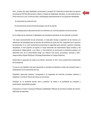 Pero, ¿Cuáles son esas habilidades emocionales y sociales? En Colombia se desarrolla el programa
                                                                                                          13
de educación PATHS (Pensamiento, Afecto y Trabajo de Habilidades Sociales), el cual implementa en
niños entre los 5 y los 10 años de edad, metodologías específicamente en las siguientes habilidades:


    El autocontrol por parte del niño.


   El reconocimiento de las emociones propias y las de los demás.


    Aprendizaje para la adecuada solución de conflictos y la correcta expresión de las emociones.


En el trabajo de las anteriores 3 habilidades mencionadas le permitirán al niño entender y controlar


“Un mayor reconocimiento de las emociones, un adecuado manejo y expresión de las mismas y la
adquisición de estrategias para la solución de conflictos por parte del niño, asegurará que la persona
las emociones. A un nivel conductual se promoverá la capacidad para controlar y generar conductas
apropiadas. A nivel cognitivo se logrará un mayor desarrollo del razonamiento lógico analítico y del
pensamiento independiente, y por último, a nivel dinámico se promoverá la autoestima positiva y el
desarrollo sano de la personalidad tenga una infancia más social, provechosa, tranquila y feliz”,
asegura María Ángela Rodríguez, Psicóloga Especialista en Terapia Sistémica.


Desarrollar la capacidad de cuidar a los demás: reconocer al “otro” como complemento fundamental
de la existencia.


Ya que es una habilidad vital para desarrollar el concepto de felicidad a través del compartir diario y
solidarizarse con el sentimiento del otro.


Establecer relaciones positivas: corresponde a la capacidad de transmitir conceptos positivos y
establecer y mantener relaciones sanas con los demás.


Participar en un ambiente escolar sano y protector: se refiere a la posibilidad de compartir y
potencializar capacidades grupales.


Conocerse a sí mismo: reconocer fortalezas y debilidades. Reforzar las primeras y trabajar de manera
adecuada las segundas.
 