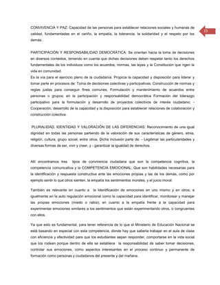 CONVIVENCIA Y PAZ: Capacidad de las personas para establecer relaciones sociales y humanas de
                                                                                                             15
calidad, fundamentadas en el cariño, la empatía, la tolerancia, la solidaridad y el respeto por los
demás.


PARTICIPACIÓN Y RESPONSABILIDAD DEMOCRÁTICA: Se orientan hacia la toma de decisiones
en diversos contextos, teniendo en cuenta que dichas decisiones deben respetar tanto los derechos
fundamentales de los individuos como los acuerdos, normas, las leyes y la Constitución que rigen la
vida en comunidad.
Es la vía para el ejercicio pleno de la ciudadanía. Propicia la capacidad y disposición para liderar y
tomar parte en procesos de: Toma de decisiones colectivas y participativas; Construcción de normas y
reglas justas para conseguir fines comunes; Formulación y mantenimiento de acuerdos entre
personas o grupos; en la participación y responsabilidad democrática Formación del liderazgo
participativo para la formulación y desarrollo de proyectos colectivos de interés ciudadano; -
Cooperación, desarrollo de la capacidad y la disposición para establecer relaciones de colaboración y
construcción colectiva.


PLURALIDAD, IDENTIDAD Y VALORACIÓN DE LAS DIFERENCIAS: Reconocimiento de una igual
dignidad en todas las personas partiendo de la valoración de sus características de género, etnia,
religión, cultura, grupo social, entre otros. Dicha inclusión parte de: - Legitimar las particularidades y
diversas formas de ser, vivir y creer, y - garantizar la igualdad de derechos.



Allí encontramos tres      tipos de convivencia ciudadana que son la competencia cognitiva, la
competencia comunicativa y la COMPETENCIA EMOCIONAL: Que son habilidades necesarias para
la identificación y respuesta constructiva ante las emociones propias y las de los demás, como por
ejemplo sentir lo que otros sienten, la empatía los sentimientos morales, y el juicio moral.

También es relevante en cuanto a        la Identificación de emociones en uno mismo y en otros; e
igualmente en la auto regulación emocional como la capacidad para identificar, monitorear y manejar
las propias emociones (miedo o rabia); en cuanto a la empatía frente a la capacidad para
experimentar emociones similares a los sentimientos que están experimentando otros, o congruentes
con ellos.

Ya que esto es fundamental, para tener referencia de lo que el Ministerio de Educación Nacional se
está basando en especial con esta competencia, donde hay que saberla trabajar en el aula de clase
con eficiencia y efectividad para que los estudiantes sepan responder, comportarse en la vida social
que los rodean porque dentro de ella se establece la responsabilidad de saber tomar decisiones,
controlar sus emociones, como aspectos interesantes en el proceso continuo y permanente de
formación como personas y ciudadanos del presente y del mañana.
 