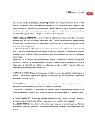 3.4 Marco conceptual
                                                                                                           16




Aquí se va a manejar 3 aspectos que son protagonistas en este trabajo investigativo, donde se dará
inicio por el desarrollo emocional que es fundamental en los niños en todas las etapas de su vida, para
poder continuar con la inteligencia emocional cuya habilidad hace parte del ser humano, donde estos
dos hacen parte de las habilidades emocionales como objeto de estudio, dando a conocer las 4 que
se van a trabajar y profundizar a lo largo de este proceso de investigación.

El DESARROLLO EMOCIONAL es un elemento muy importante para su posterior desenvolvimiento
en la sociedad a lo largo de todas las etapas de la vida. Ya que el desarrollo del niño se debe tanto a
la maduración como al aprendizaje, porque están entrelazados en el desarrollo emocional que es
totalmente difícil de distinguirlo:
Maduración: Referido a lo fisiológico en el desarrollo de las glándulas endocrinas, lo cual es esencial
para la conducta emocional madura y establece la glándulas endrenales que desempeñan un papel
importante en las emociones. Siendo característicos en el desarrollo intelectual frente a las relaciones
emocionales.
Aprendizaje: es una medida tanto preventiva como positiva. Una vez que se aprende una respuesta
emocional indeseable y se incluye en el patrón del niño, no solo es probable que persista, sino que se
haga cada vez más difícil de modificar a medida que aumenta su edad.             Presenta 5 tipos que
favorecen al desarrollo emocional de los niños:


1. ENSAYO Y ERROR: El aspecto de respuesta al patrón emocional que se utiliza a comienzo de la
infancia, a través de la exploración a expresar sus emociones que en ocasiones las proporcionas
satisfacción y en otras ninguna.


2. IMITACION: observar las cosas que provocan ciertas emociones a otros, los niños reaccionan con
emociones y expresiones similares a los de las personas observadas.
3. IDENTIFICACION: igual a la imitación en que los niños copian las reacciones emocionales de las
personas y se sienten provocados por un estímulo similar que genera emoción en la persona imitada.


4. CONDICIONAMIENTO: Aprendizaje por la asociación, los objetos y situaciones que al principio no
provoca reacciones emocionales, lo hacen más adelante como resultado de la asociación.
5. ADIESTRAMIENTO: Se estimula a los niños que respondan a los estímulos que fomenta
normalmente emociones agradables y esto se realiza mediante el control del ambiente siempre que es
posible.
 